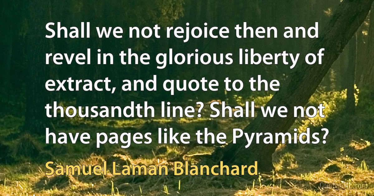 Shall we not rejoice then and revel in the glorious liberty of extract, and quote to the thousandth line? Shall we not have pages like the Pyramids? (Samuel Laman Blanchard)