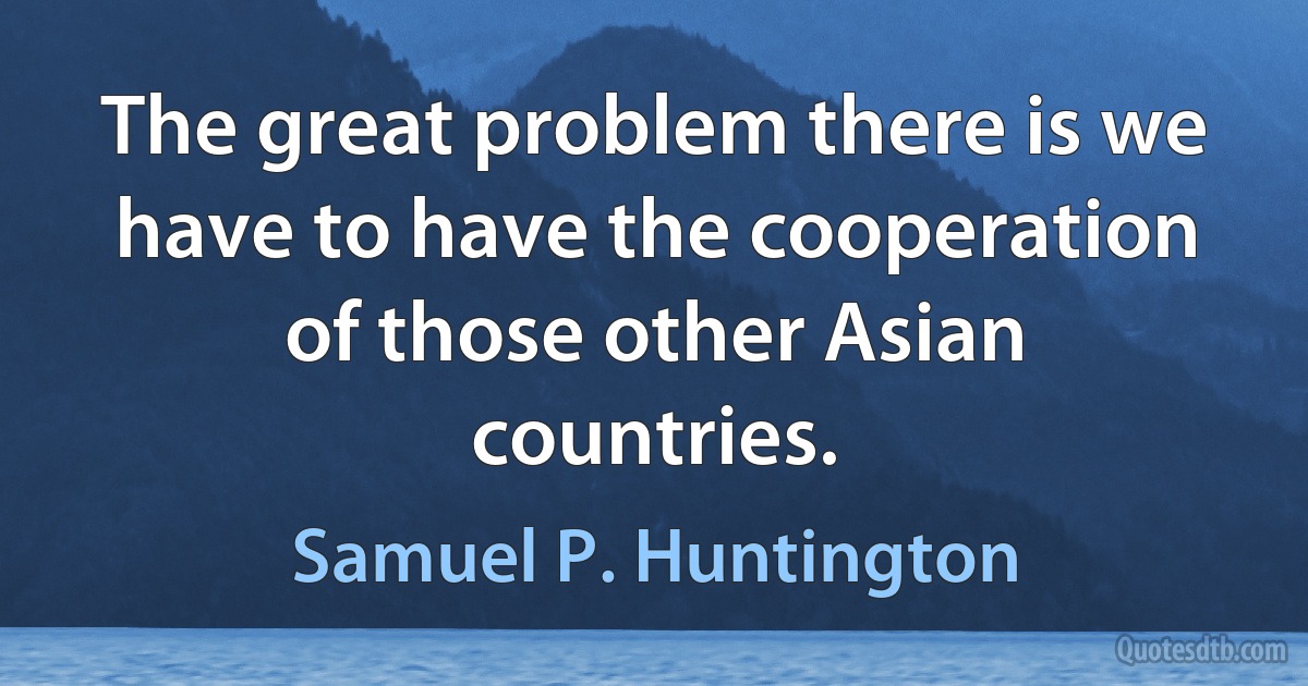 The great problem there is we have to have the cooperation of those other Asian countries. (Samuel P. Huntington)