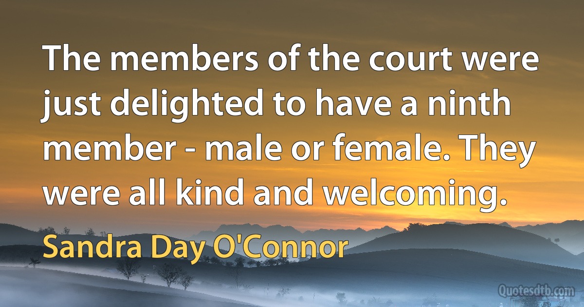 The members of the court were just delighted to have a ninth member - male or female. They were all kind and welcoming. (Sandra Day O'Connor)