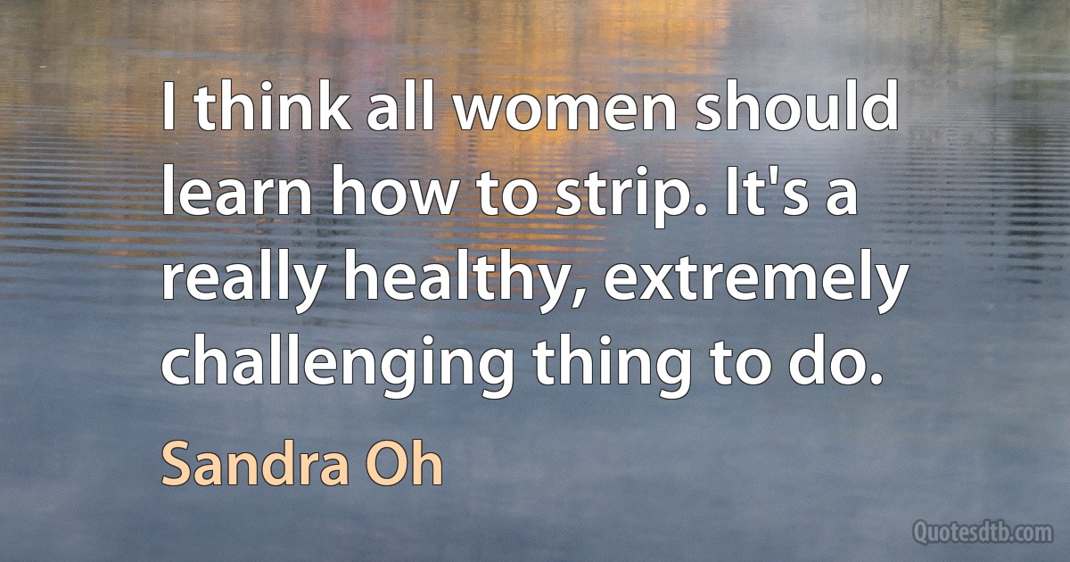 I think all women should learn how to strip. It's a really healthy, extremely challenging thing to do. (Sandra Oh)