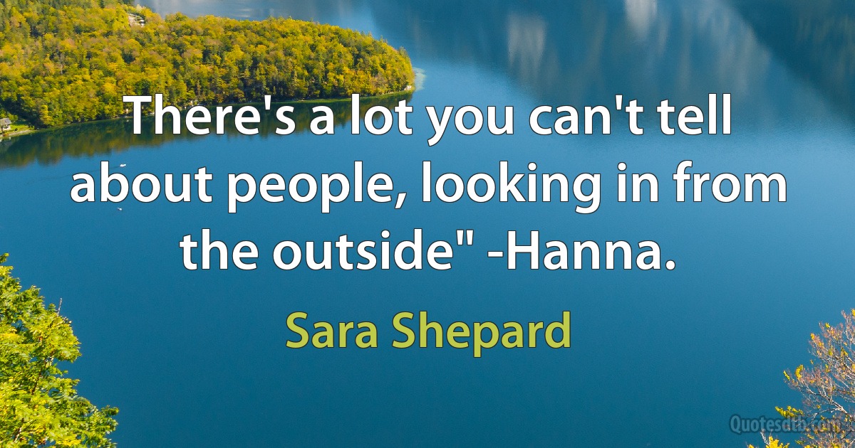 There's a lot you can't tell about people, looking in from the outside" -Hanna. (Sara Shepard)