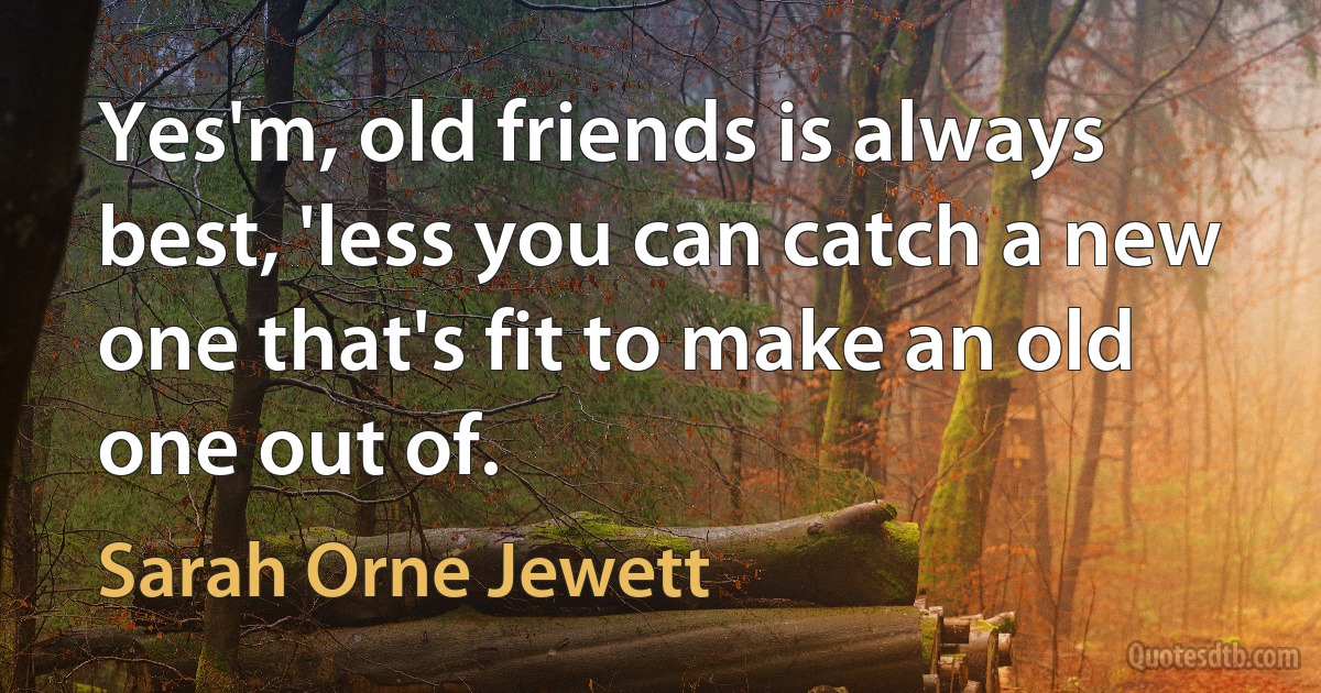 Yes'm, old friends is always best, 'less you can catch a new one that's fit to make an old one out of. (Sarah Orne Jewett)