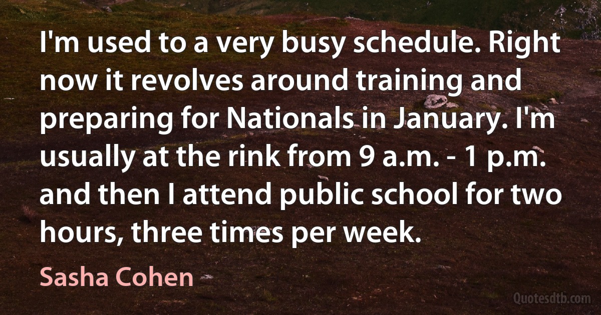 I'm used to a very busy schedule. Right now it revolves around training and preparing for Nationals in January. I'm usually at the rink from 9 a.m. - 1 p.m. and then I attend public school for two hours, three times per week. (Sasha Cohen)