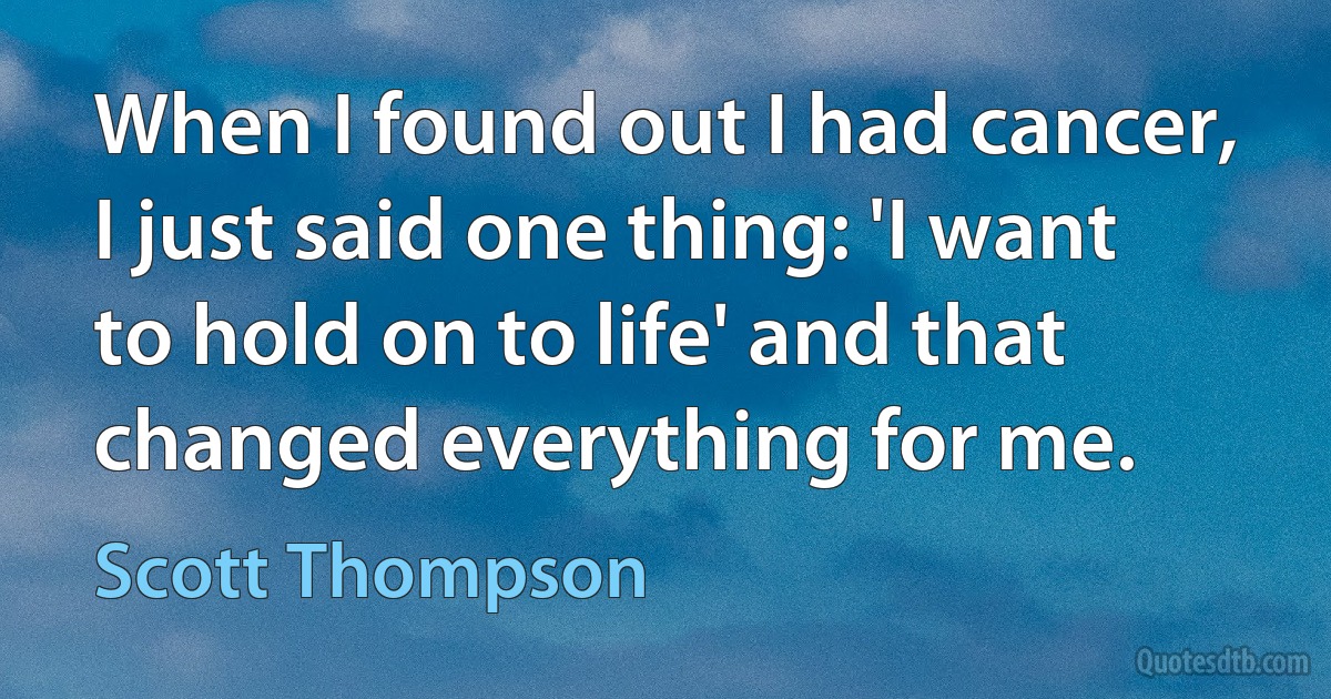 When I found out I had cancer, I just said one thing: 'I want to hold on to life' and that changed everything for me. (Scott Thompson)