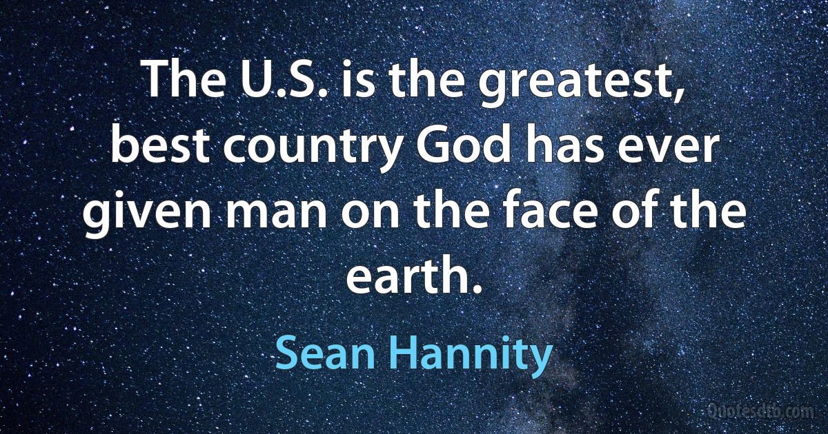 The U.S. is the greatest, best country God has ever given man on the face of the earth. (Sean Hannity)