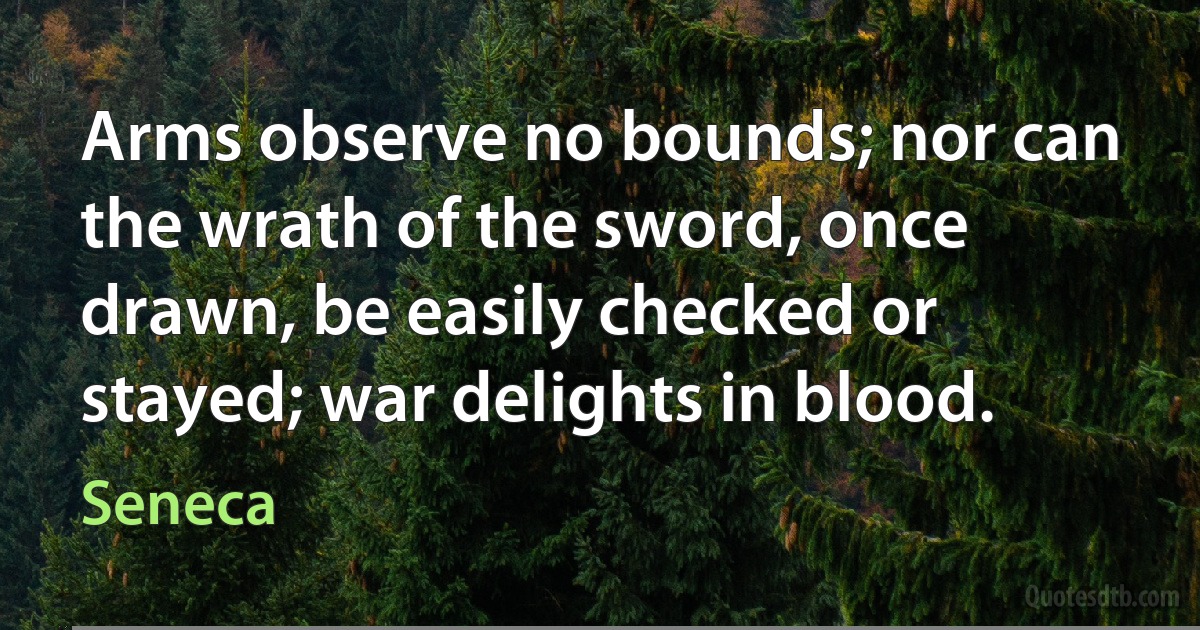 Arms observe no bounds; nor can the wrath of the sword, once drawn, be easily checked or stayed; war delights in blood. (Seneca)