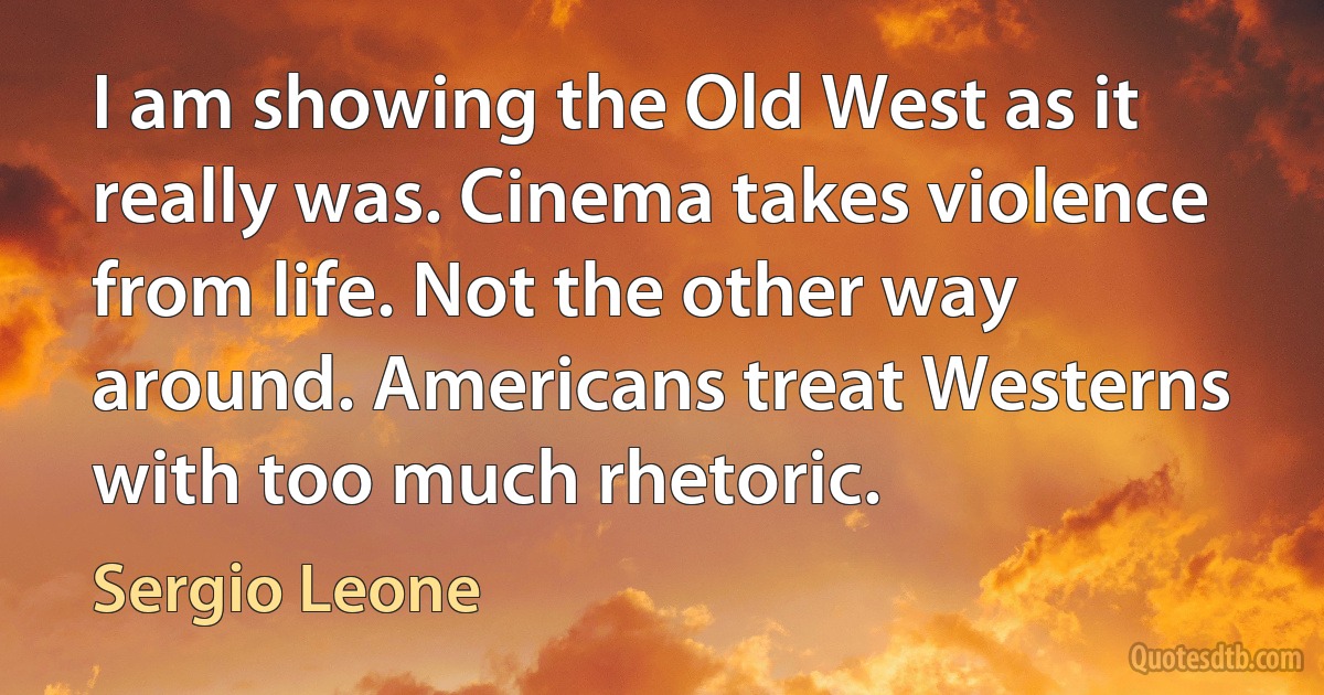 I am showing the Old West as it really was. Cinema takes violence from life. Not the other way around. Americans treat Westerns with too much rhetoric. (Sergio Leone)