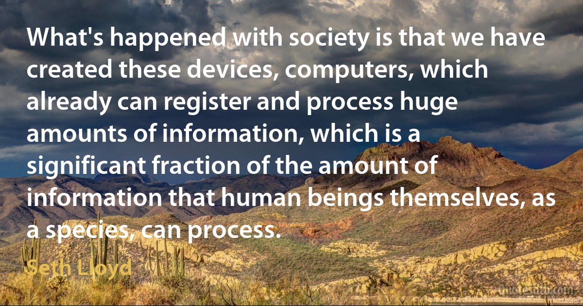 What's happened with society is that we have created these devices, computers, which already can register and process huge amounts of information, which is a significant fraction of the amount of information that human beings themselves, as a species, can process. (Seth Lloyd)