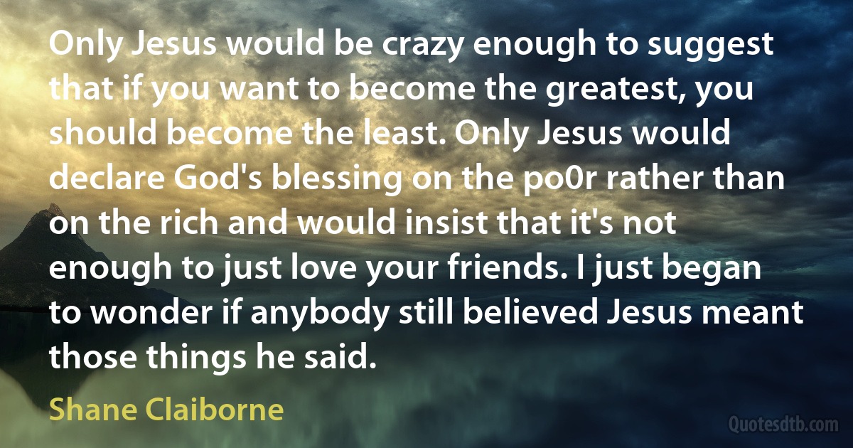 Only Jesus would be crazy enough to suggest that if you want to become the greatest, you should become the least. Only Jesus would declare God's blessing on the po0r rather than on the rich and would insist that it's not enough to just love your friends. I just began to wonder if anybody still believed Jesus meant those things he said. (Shane Claiborne)