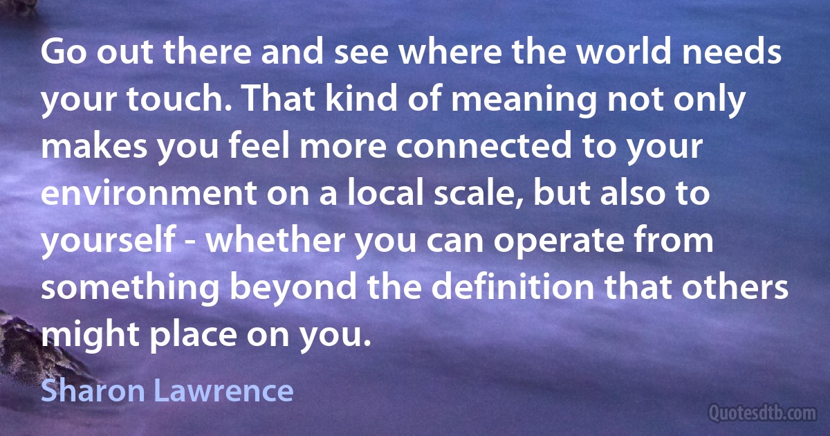 Go out there and see where the world needs your touch. That kind of meaning not only makes you feel more connected to your environment on a local scale, but also to yourself - whether you can operate from something beyond the definition that others might place on you. (Sharon Lawrence)