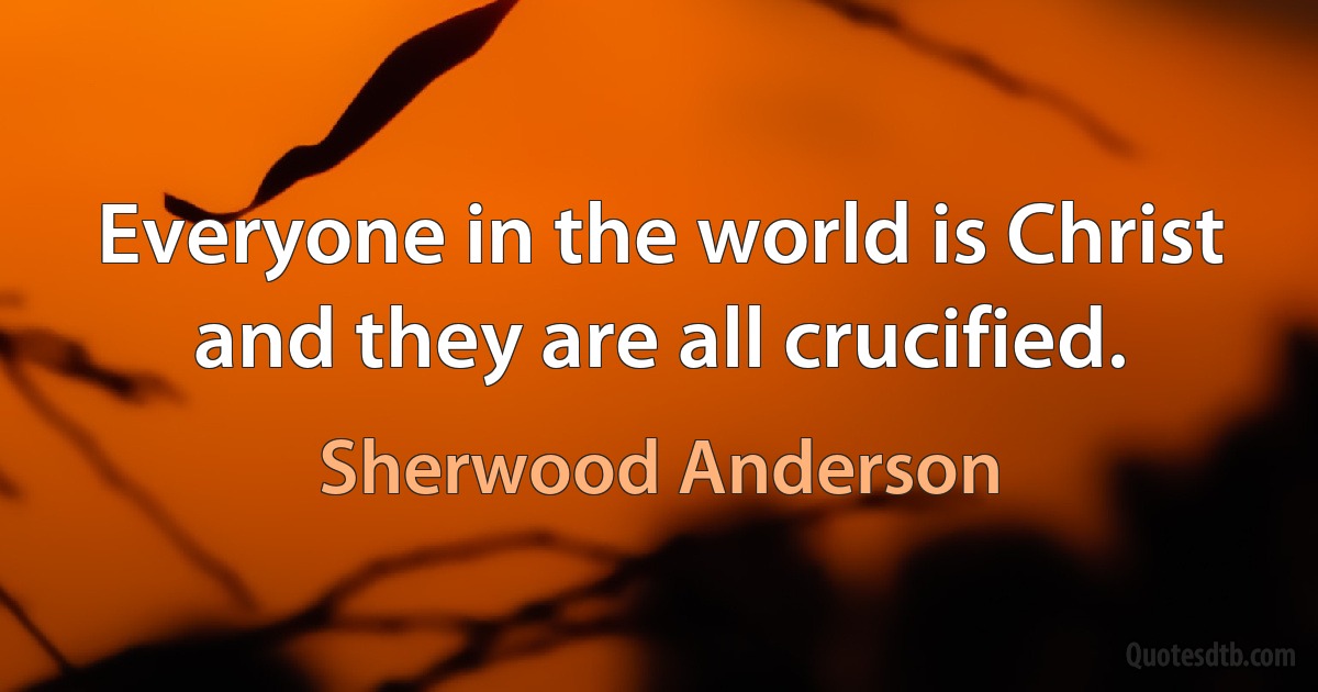 Everyone in the world is Christ and they are all crucified. (Sherwood Anderson)