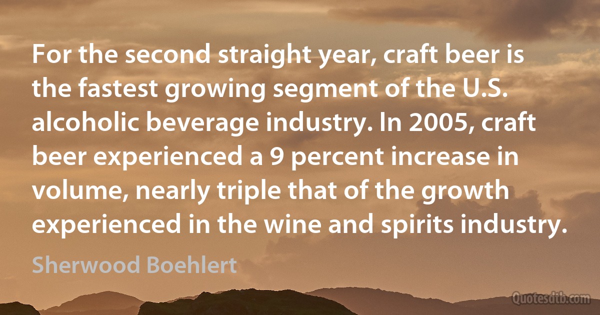 For the second straight year, craft beer is the fastest growing segment of the U.S. alcoholic beverage industry. In 2005, craft beer experienced a 9 percent increase in volume, nearly triple that of the growth experienced in the wine and spirits industry. (Sherwood Boehlert)