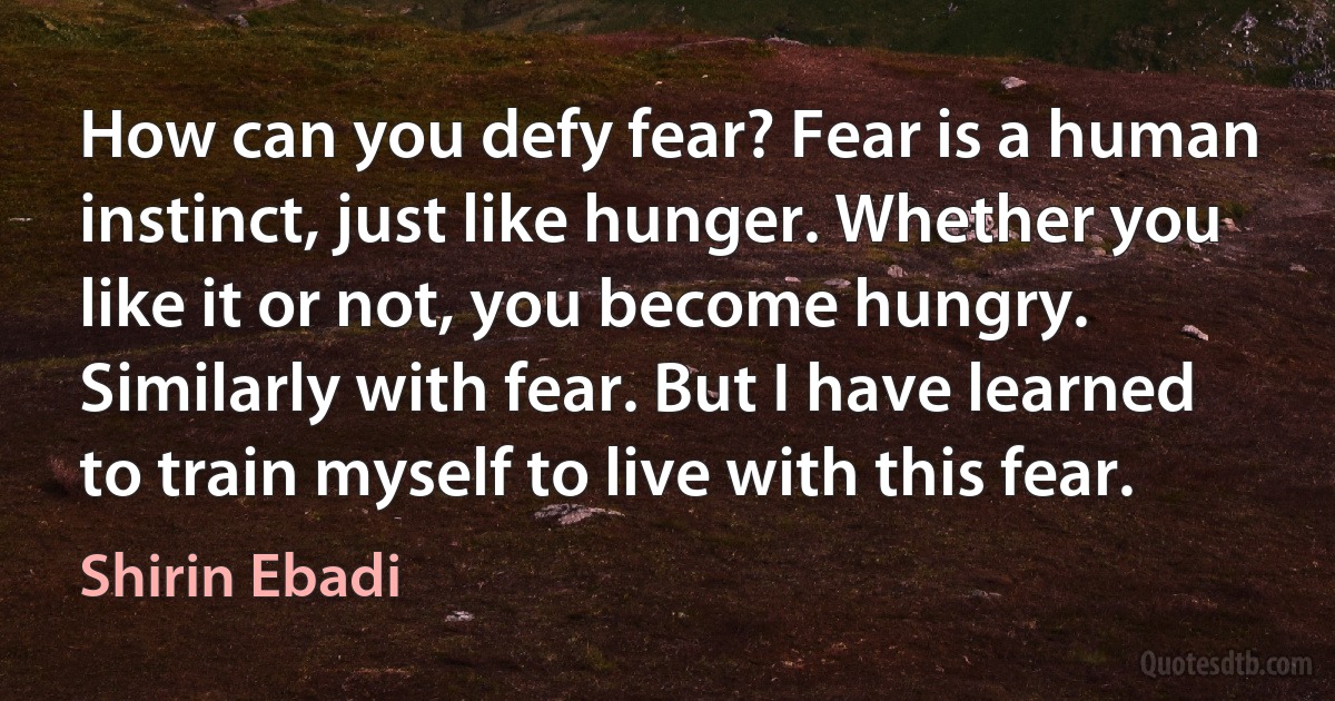 How can you defy fear? Fear is a human instinct, just like hunger. Whether you like it or not, you become hungry. Similarly with fear. But I have learned to train myself to live with this fear. (Shirin Ebadi)