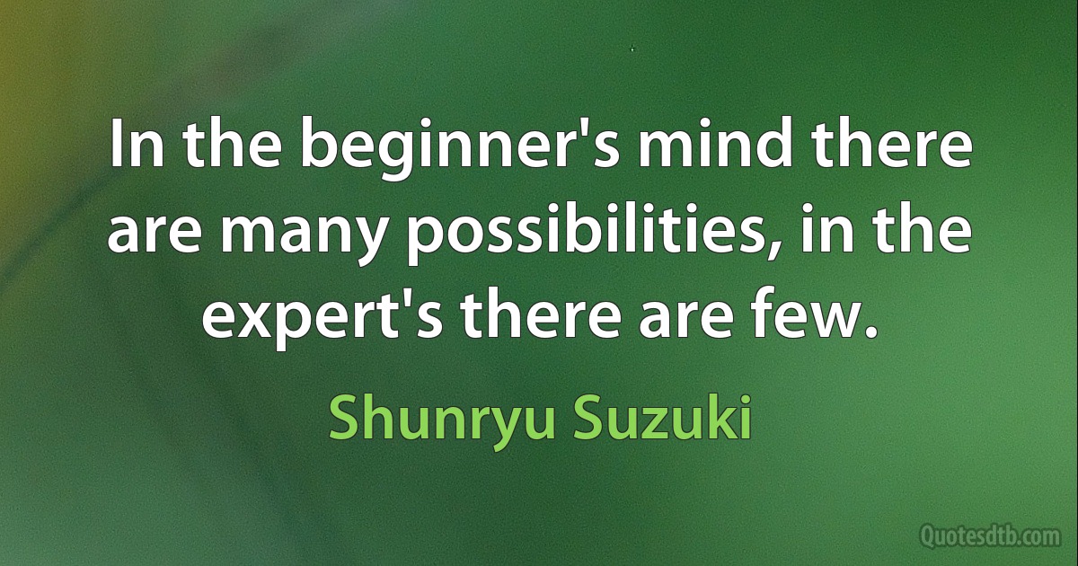 In the beginner's mind there are many possibilities, in the expert's there are few. (Shunryu Suzuki)