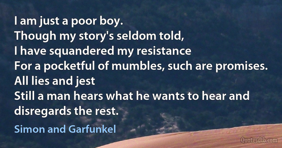 I am just a poor boy.
Though my story's seldom told,
I have squandered my resistance
For a pocketful of mumbles, such are promises.
All lies and jest
Still a man hears what he wants to hear and disregards the rest. (Simon and Garfunkel)