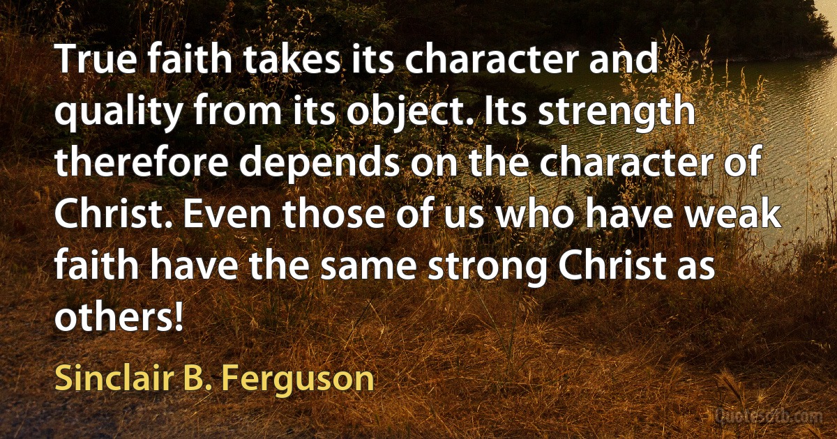 True faith takes its character and quality from its object. Its strength therefore depends on the character of Christ. Even those of us who have weak faith have the same strong Christ as others! (Sinclair B. Ferguson)