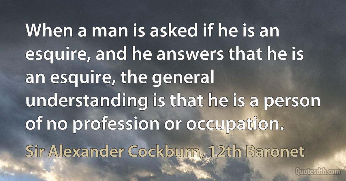 When a man is asked if he is an esquire, and he answers that he is an esquire, the general understanding is that he is a person of no profession or occupation. (Sir Alexander Cockburn, 12th Baronet)