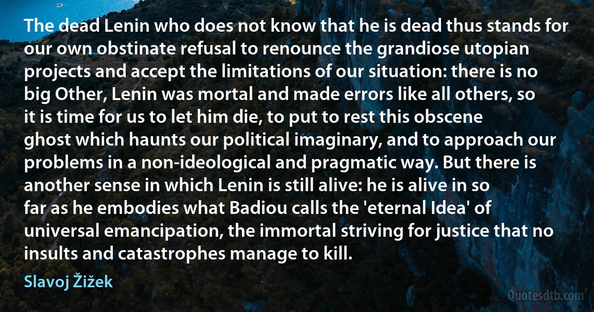 The dead Lenin who does not know that he is dead thus stands for our own obstinate refusal to renounce the grandiose utopian projects and accept the limitations of our situation: there is no big Other, Lenin was mortal and made errors like all others, so it is time for us to let him die, to put to rest this obscene ghost which haunts our political imaginary, and to approach our problems in a non-ideological and pragmatic way. But there is another sense in which Lenin is still alive: he is alive in so far as he embodies what Badiou calls the 'eternal Idea' of universal emancipation, the immortal striving for justice that no insults and catastrophes manage to kill. (Slavoj Žižek)