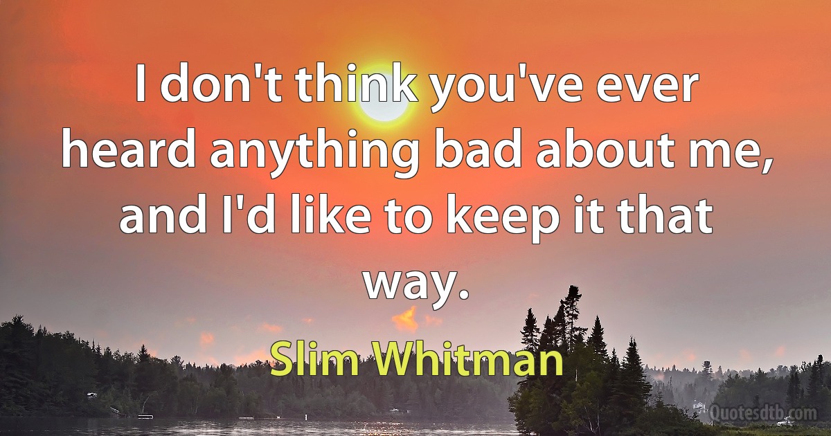 I don't think you've ever heard anything bad about me, and I'd like to keep it that way. (Slim Whitman)