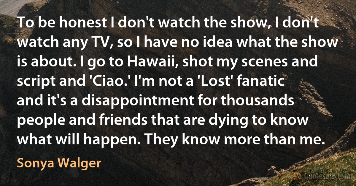 To be honest I don't watch the show, I don't watch any TV, so I have no idea what the show is about. I go to Hawaii, shot my scenes and script and 'Ciao.' I'm not a 'Lost' fanatic and it's a disappointment for thousands people and friends that are dying to know what will happen. They know more than me. (Sonya Walger)