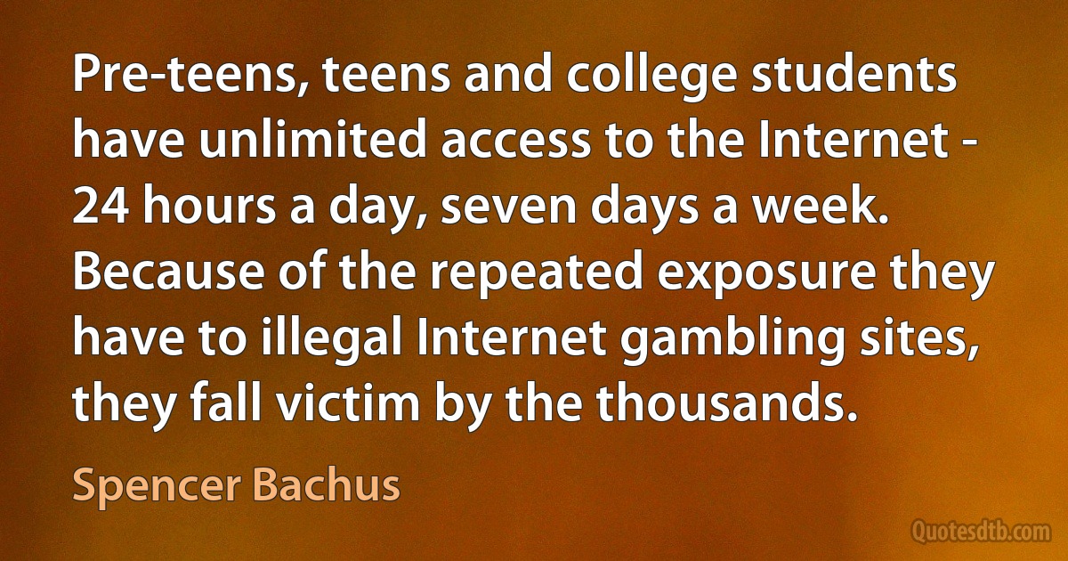 Pre-teens, teens and college students have unlimited access to the Internet - 24 hours a day, seven days a week. Because of the repeated exposure they have to illegal Internet gambling sites, they fall victim by the thousands. (Spencer Bachus)