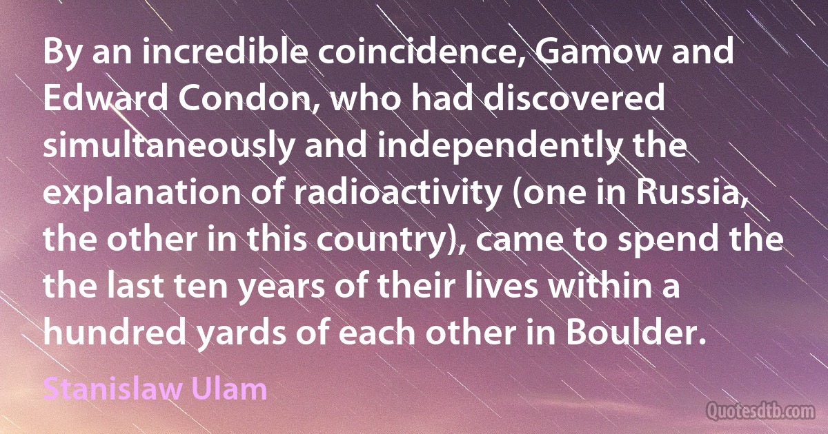 By an incredible coincidence, Gamow and Edward Condon, who had discovered simultaneously and independently the explanation of radioactivity (one in Russia, the other in this country), came to spend the the last ten years of their lives within a hundred yards of each other in Boulder. (Stanislaw Ulam)