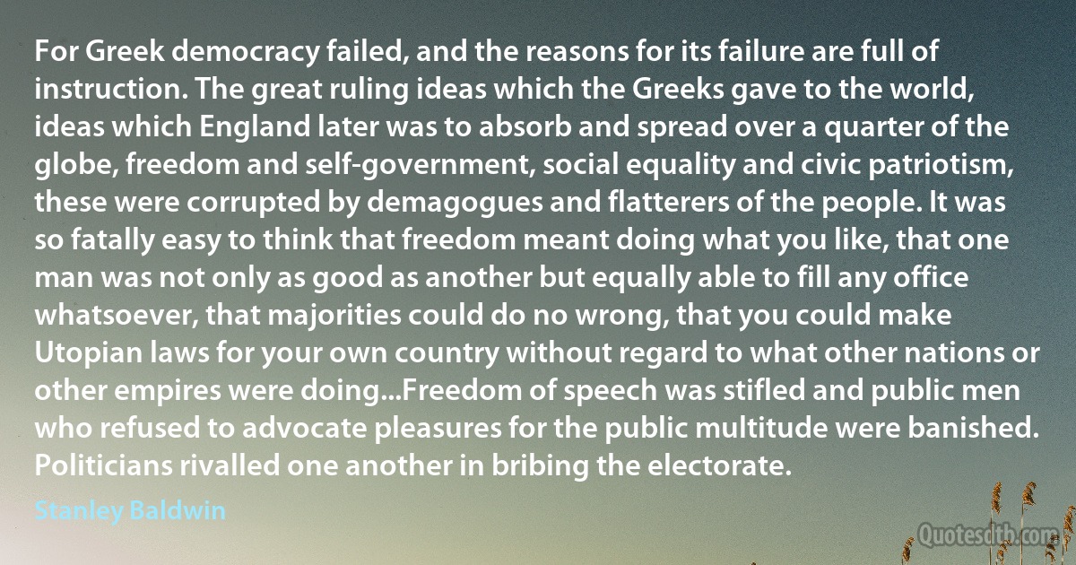 For Greek democracy failed, and the reasons for its failure are full of instruction. The great ruling ideas which the Greeks gave to the world, ideas which England later was to absorb and spread over a quarter of the globe, freedom and self-government, social equality and civic patriotism, these were corrupted by demagogues and flatterers of the people. It was so fatally easy to think that freedom meant doing what you like, that one man was not only as good as another but equally able to fill any office whatsoever, that majorities could do no wrong, that you could make Utopian laws for your own country without regard to what other nations or other empires were doing...Freedom of speech was stifled and public men who refused to advocate pleasures for the public multitude were banished. Politicians rivalled one another in bribing the electorate. (Stanley Baldwin)