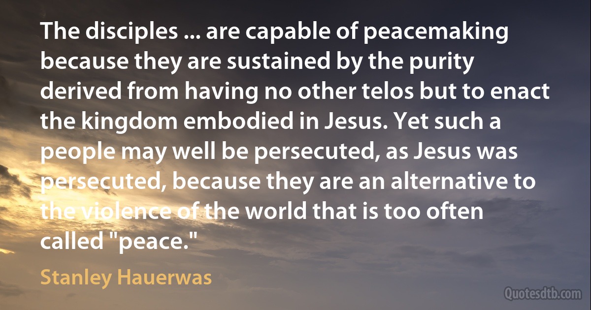 The disciples ... are capable of peacemaking because they are sustained by the purity derived from having no other telos but to enact the kingdom embodied in Jesus. Yet such a people may well be persecuted, as Jesus was persecuted, because they are an alternative to the violence of the world that is too often called "peace." (Stanley Hauerwas)