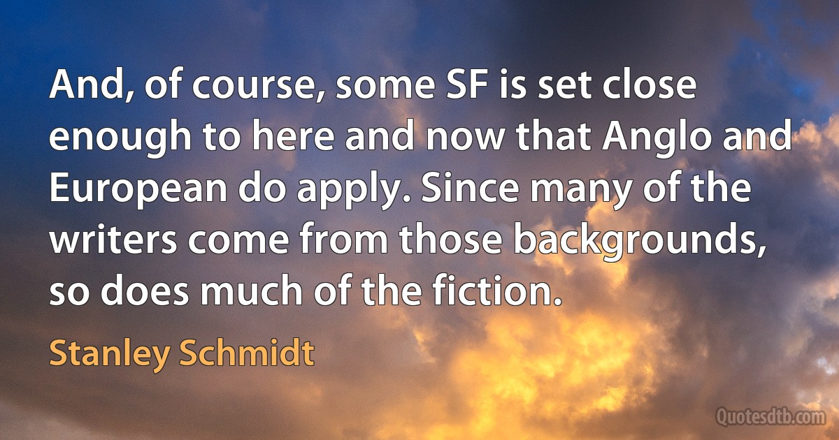 And, of course, some SF is set close enough to here and now that Anglo and European do apply. Since many of the writers come from those backgrounds, so does much of the fiction. (Stanley Schmidt)