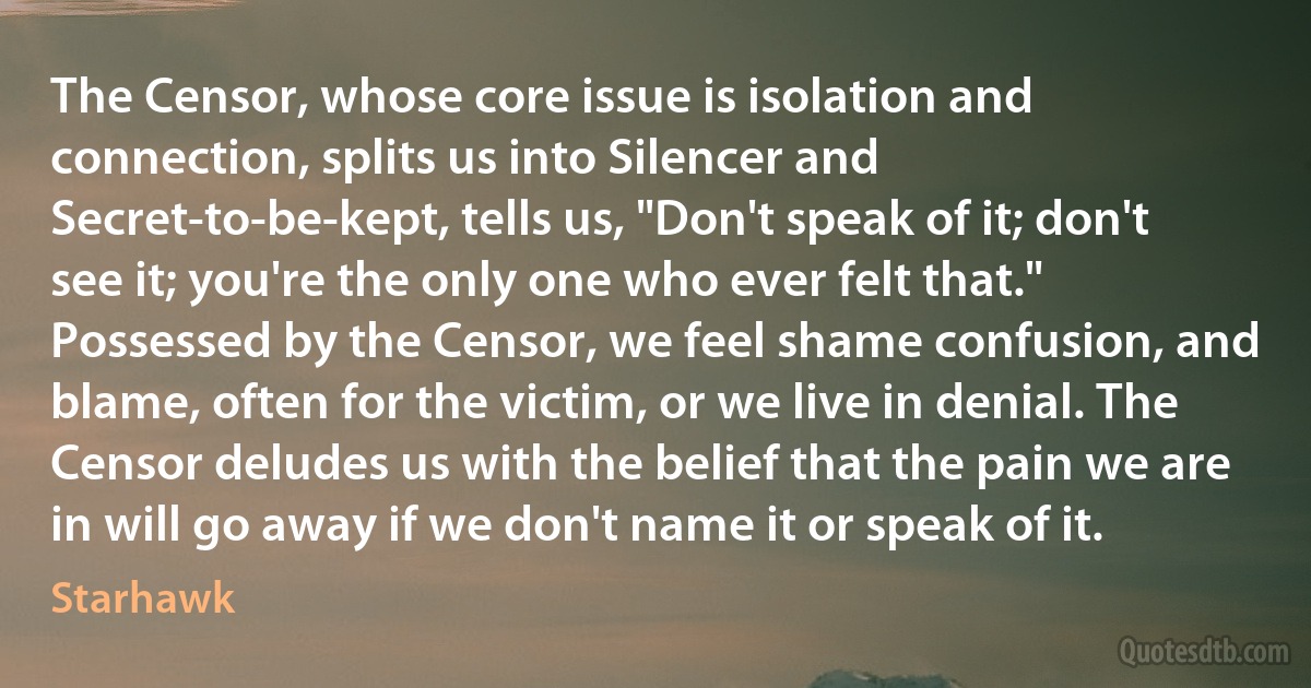 The Censor, whose core issue is isolation and connection, splits us into Silencer and Secret-to-be-kept, tells us, "Don't speak of it; don't see it; you're the only one who ever felt that." Possessed by the Censor, we feel shame confusion, and blame, often for the victim, or we live in denial. The Censor deludes us with the belief that the pain we are in will go away if we don't name it or speak of it. (Starhawk)