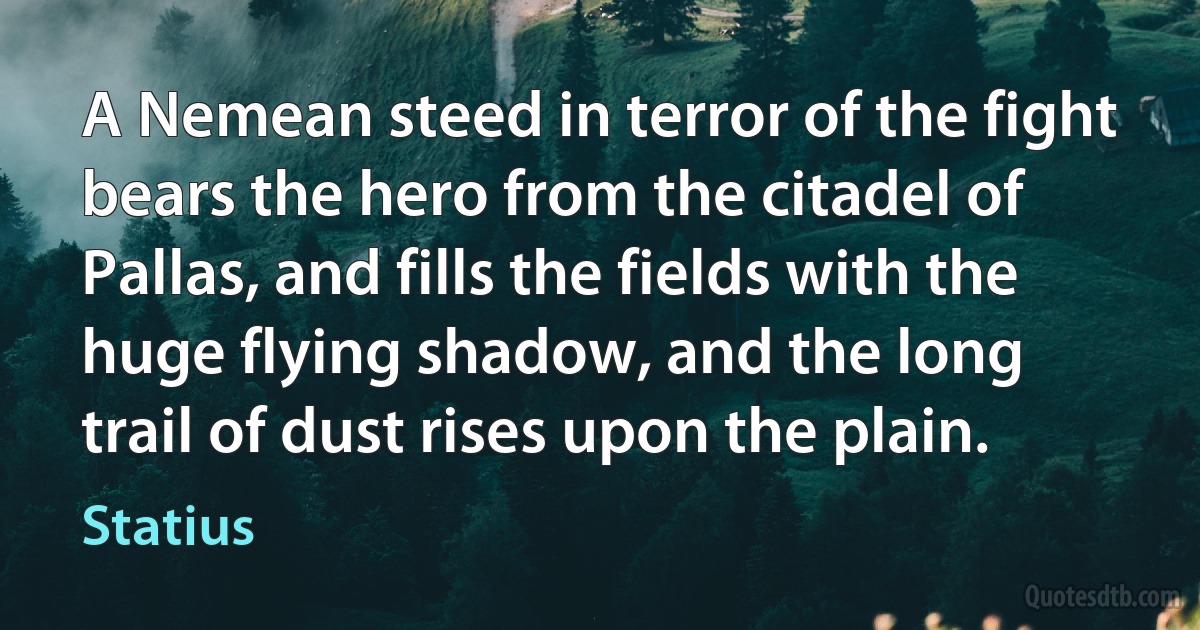 A Nemean steed in terror of the fight bears the hero from the citadel of Pallas, and fills the fields with the huge flying shadow, and the long trail of dust rises upon the plain. (Statius)