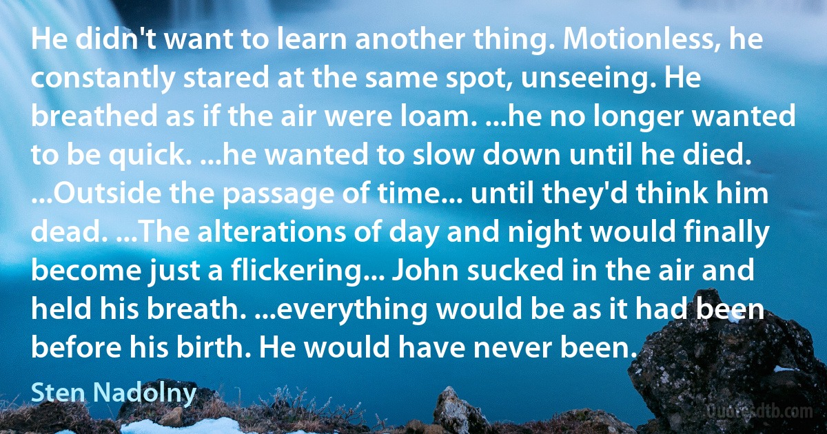 He didn't want to learn another thing. Motionless, he constantly stared at the same spot, unseeing. He breathed as if the air were loam. ...he no longer wanted to be quick. ...he wanted to slow down until he died. ...Outside the passage of time... until they'd think him dead. ...The alterations of day and night would finally become just a flickering... John sucked in the air and held his breath. ...everything would be as it had been before his birth. He would have never been. (Sten Nadolny)