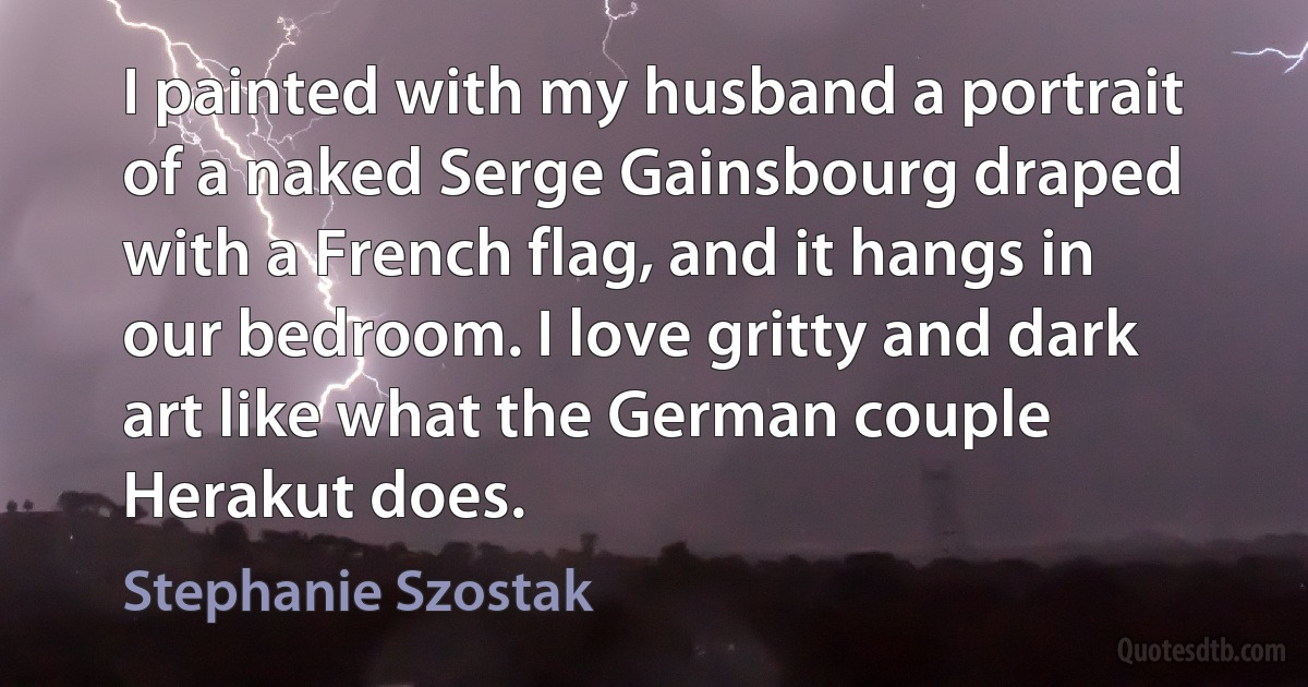 I painted with my husband a portrait of a naked Serge Gainsbourg draped with a French flag, and it hangs in our bedroom. I love gritty and dark art like what the German couple Herakut does. (Stephanie Szostak)