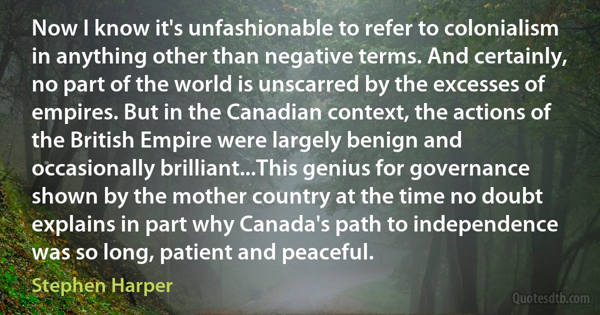 Now I know it's unfashionable to refer to colonialism in anything other than negative terms. And certainly, no part of the world is unscarred by the excesses of empires. But in the Canadian context, the actions of the British Empire were largely benign and occasionally brilliant...This genius for governance shown by the mother country at the time no doubt explains in part why Canada's path to independence was so long, patient and peaceful. (Stephen Harper)