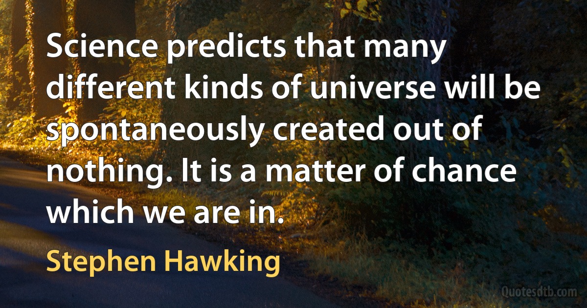 Science predicts that many different kinds of universe will be spontaneously created out of nothing. It is a matter of chance which we are in. (Stephen Hawking)