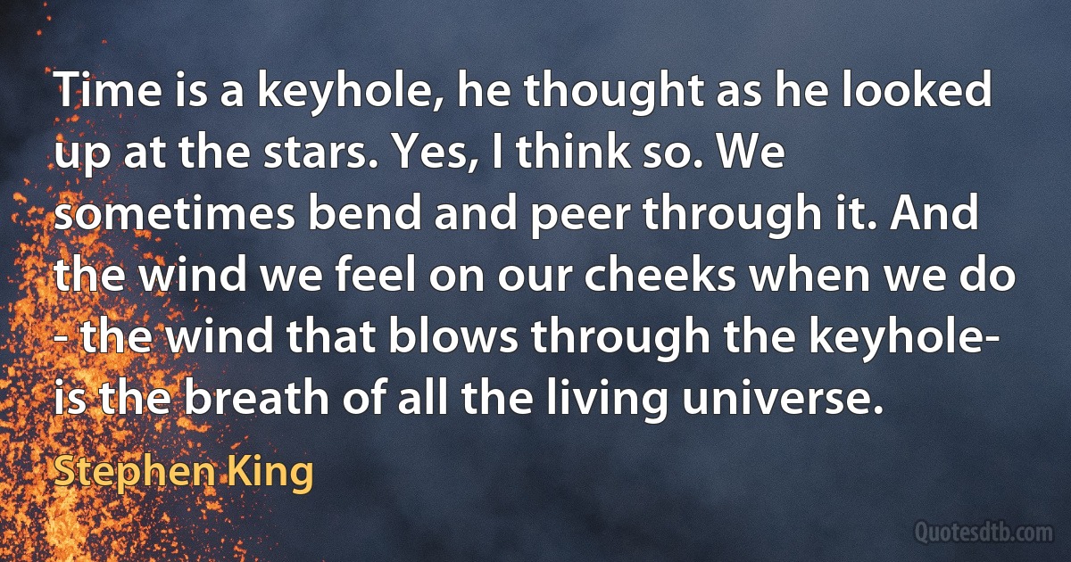 Time is a keyhole, he thought as he looked up at the stars. Yes, I think so. We sometimes bend and peer through it. And the wind we feel on our cheeks when we do - the wind that blows through the keyhole- is the breath of all the living universe. (Stephen King)