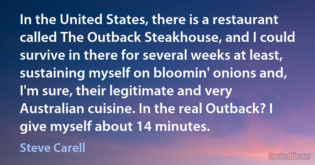 In the United States, there is a restaurant called The Outback Steakhouse, and I could survive in there for several weeks at least, sustaining myself on bloomin' onions and, I'm sure, their legitimate and very Australian cuisine. In the real Outback? I give myself about 14 minutes. (Steve Carell)