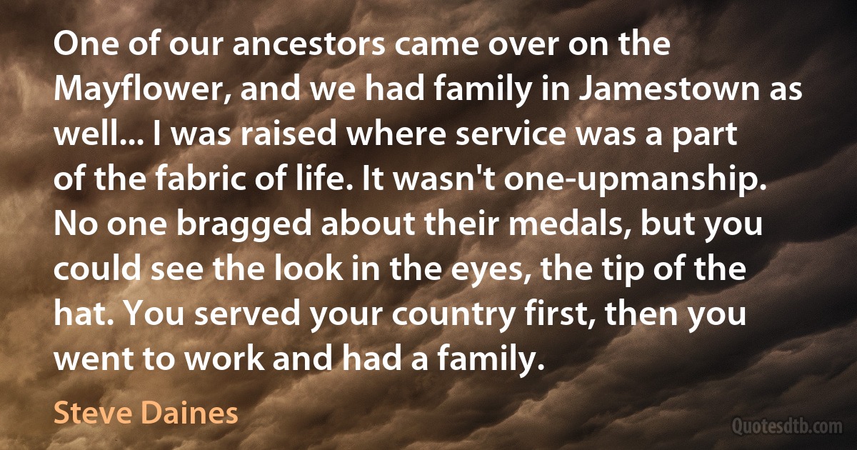 One of our ancestors came over on the Mayflower, and we had family in Jamestown as well... I was raised where service was a part of the fabric of life. It wasn't one-upmanship. No one bragged about their medals, but you could see the look in the eyes, the tip of the hat. You served your country first, then you went to work and had a family. (Steve Daines)