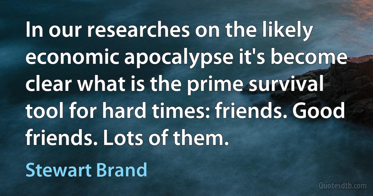 In our researches on the likely economic apocalypse it's become clear what is the prime survival tool for hard times: friends. Good friends. Lots of them. (Stewart Brand)