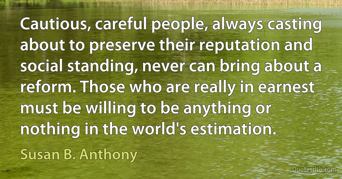 Cautious, careful people, always casting about to preserve their reputation and social standing, never can bring about a reform. Those who are really in earnest must be willing to be anything or nothing in the world's estimation. (Susan B. Anthony)