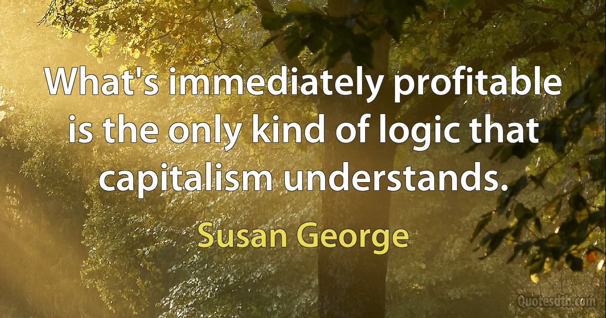 What's immediately profitable is the only kind of logic that capitalism understands. (Susan George)