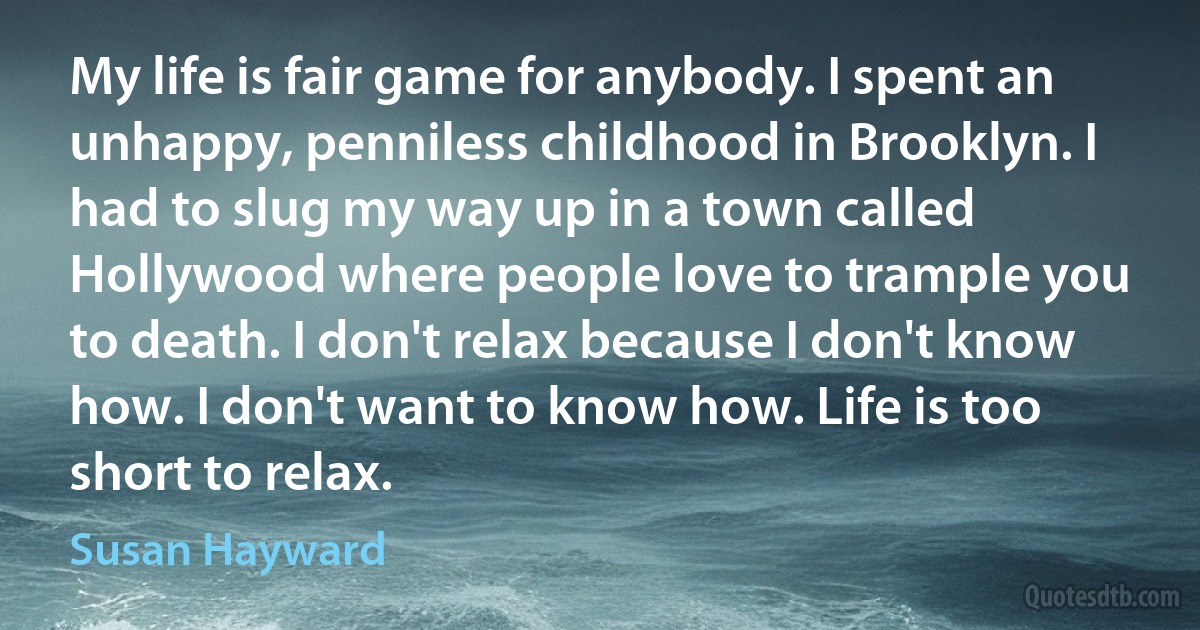 My life is fair game for anybody. I spent an unhappy, penniless childhood in Brooklyn. I had to slug my way up in a town called Hollywood where people love to trample you to death. I don't relax because I don't know how. I don't want to know how. Life is too short to relax. (Susan Hayward)