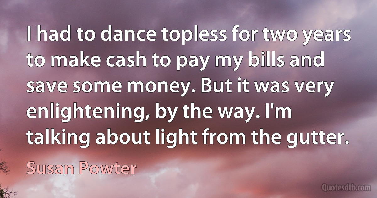 I had to dance topless for two years to make cash to pay my bills and save some money. But it was very enlightening, by the way. I'm talking about light from the gutter. (Susan Powter)