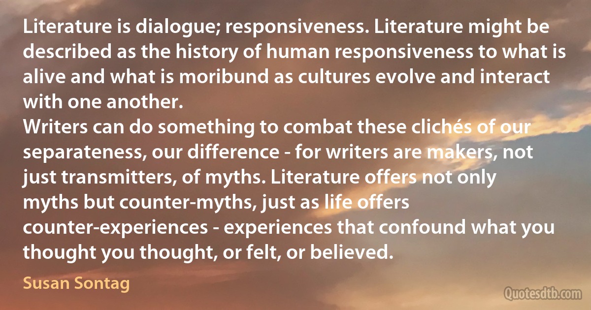 Literature is dialogue; responsiveness. Literature might be described as the history of human responsiveness to what is alive and what is moribund as cultures evolve and interact with one another.
Writers can do something to combat these clichés of our separateness, our difference - for writers are makers, not just transmitters, of myths. Literature offers not only myths but counter-myths, just as life offers counter-experiences - experiences that confound what you thought you thought, or felt, or believed. (Susan Sontag)