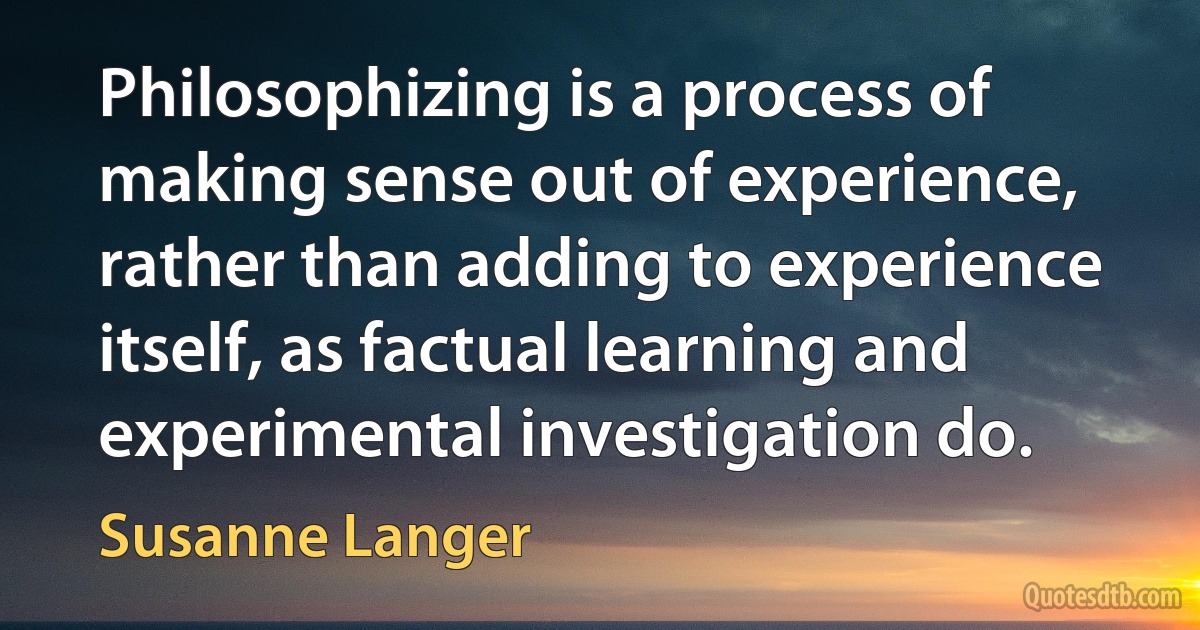 Philosophizing is a process of making sense out of experience, rather than adding to experience itself, as factual learning and experimental investigation do. (Susanne Langer)