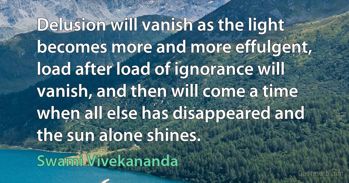 Delusion will vanish as the light becomes more and more effulgent, load after load of ignorance will vanish, and then will come a time when all else has disappeared and the sun alone shines. (Swami Vivekananda)