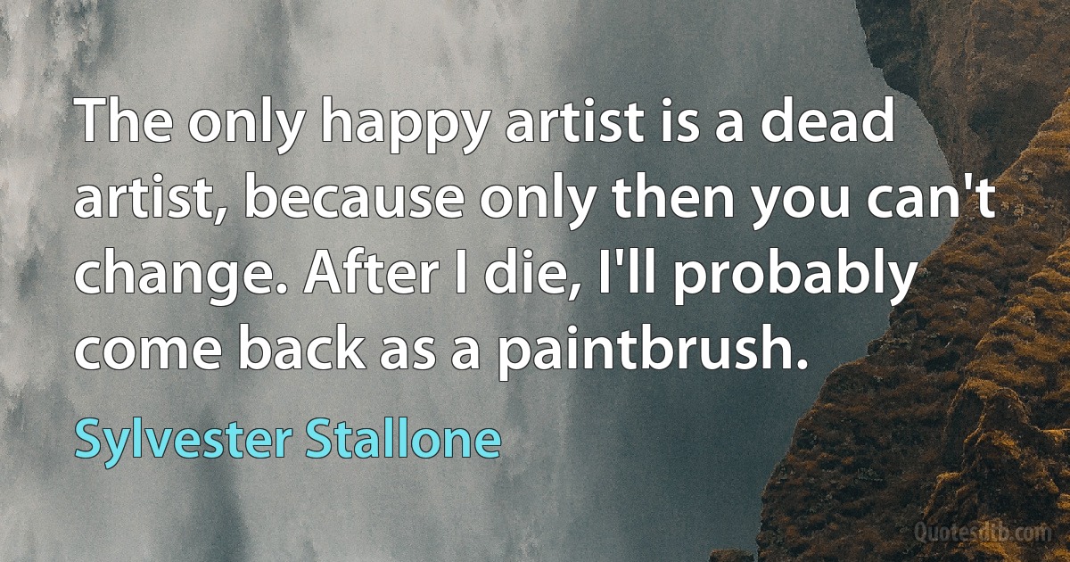 The only happy artist is a dead artist, because only then you can't change. After I die, I'll probably come back as a paintbrush. (Sylvester Stallone)