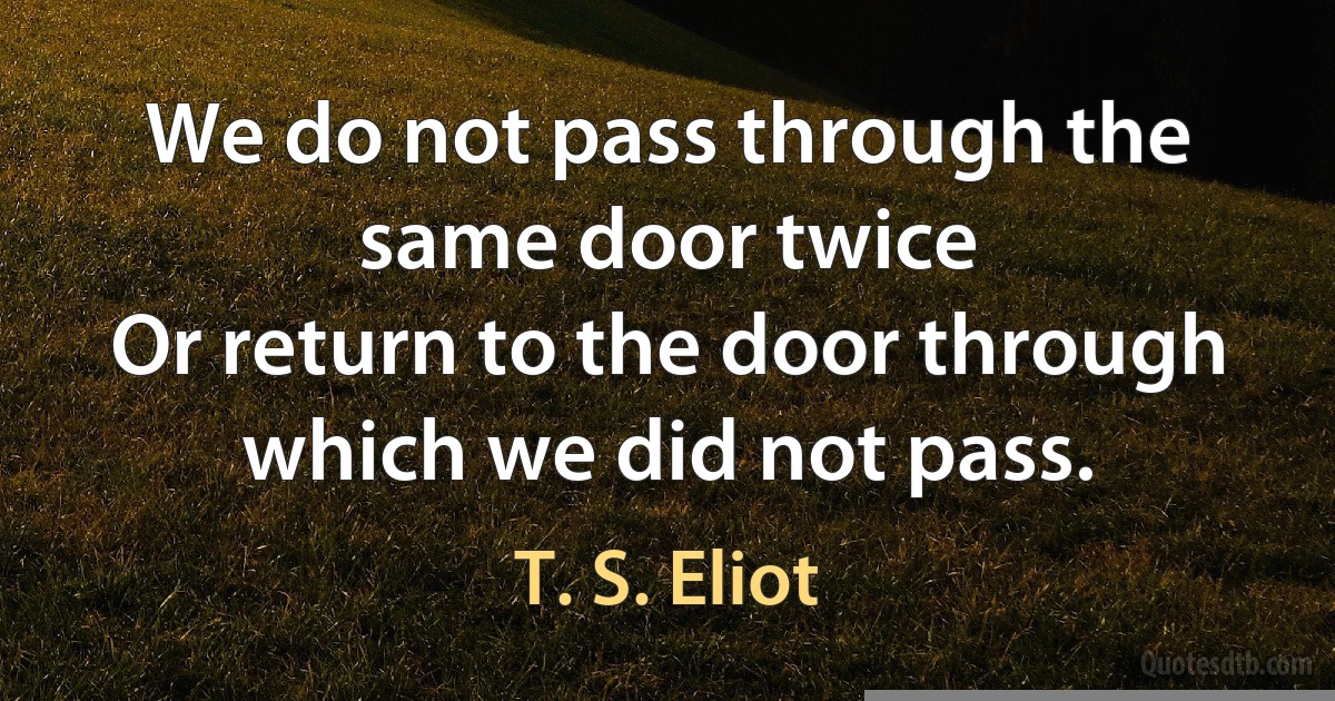 We do not pass through the same door twice
Or return to the door through which we did not pass. (T. S. Eliot)