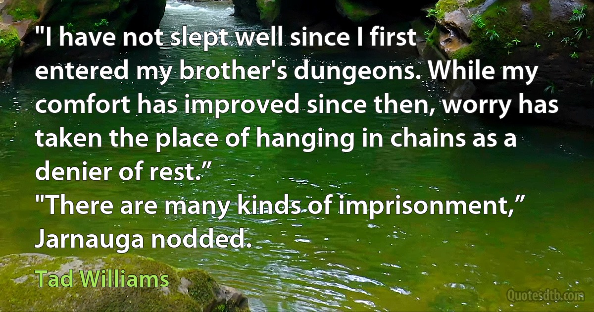 "I have not slept well since I first entered my brother's dungeons. While my comfort has improved since then, worry has taken the place of hanging in chains as a denier of rest.”
"There are many kinds of imprisonment,” Jarnauga nodded. (Tad Williams)