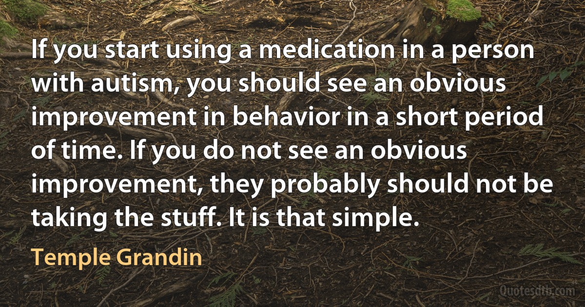 If you start using a medication in a person with autism, you should see an obvious improvement in behavior in a short period of time. If you do not see an obvious improvement, they probably should not be taking the stuff. It is that simple. (Temple Grandin)